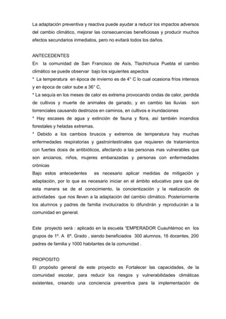 La adaptación preventiva y reactiva puede ayudar a reducir los impactos adversos
del cambio climático, mejorar las consecuencias beneficiosas y producir muchos
efectos secundarios inmediatos, pero no evitará todos los daños.
ANTECEDENTES
En la comunidad de San Francisco de Asís, Tlachichuca Puebla el cambio
climático se puede observar bajo los siguientes aspectos
*  La temperatura en época de invierno es de 4° C lo cual ocasiona fríos intensos
y en época de calor sube a 36° C,
* La sequía en los meses de calor es extrema provocando ondas de calor, perdida
de cultivos y muerte de animales de ganado, y en cambio las lluvias son
torrenciales causando destrozos en caminos, en cultivos e inundaciones
* Hay escases de agua y extinción de fauna y flora, así también incendios
forestales y heladas extremas.
* Debido a los cambios bruscos y extremos de temperatura hay muchas
enfermedades respiratorias y gastrointestinales que requieren de tratamientos
con fuertes dosis de antibióticos, afectando a las personas mas vulnerables que
son ancianos, niños, mujeres embarazadas y personas con enfermedades
crónicas
Bajo estos antecedentes es necesario aplicar medidas de mitigación y
adaptación, por lo que es necesario iniciar en el ámbito educativo para que de
esta manera se de el conocimiento, la concientización y la realización de
actividades que nos lleven a la adaptación del cambio climático. Posteriormente
los alumnos y padres de familia involucrados lo difundirán y reproducirán a la
comunidad en general.
Este proyecto será : aplicado en la escuela “EMPERADOR Cuauhtémoc en los
grupos de 1º. A 6º. Grado , siendo beneficiados 300 alumnos, 16 docentes, 200
padres de familia y 1000 habitantes de la comunidad .
PROPOSITO
El propósito general de este proyecto es Fortalecer las capacidades, de la
comunidad escolar, para reducir los riesgos y vulnerabilidades climáticas
existentes, creando una conciencia preventiva para la implementación de
 
