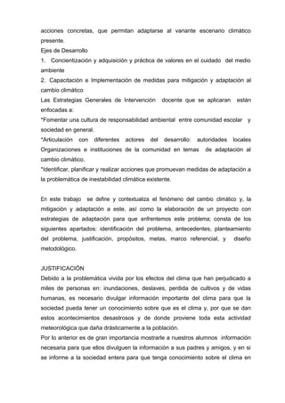 acciones concretas, que permitan adaptarse al variante escenario climático
presente.
Ejes de Desarrollo
1. Concientización y adquisición y práctica de valores en el cuidado del medio 
ambiente
2. Capacitación e Implementación de medidas para mitigación y adaptación al 
cambio climático
Las Estrategias Generales de Intervención docente que se aplicaran están
enfocadas a:
*Fomentar una cultura de responsabilidad ambiental entre comunidad escolar y
sociedad en general.
*Articulación con diferentes actores del desarrollo: autoridades locales
Organizaciones e instituciones de la comunidad en temas de adaptación al
cambio climático.
*Identificar, planificar y realizar acciones que promuevan medidas de adaptación a
la problemática de inestabilidad climática existente.
En este trabajo se define y contextualiza el fenómeno del cambio climático y, la
mitigación y adaptación a este, así como la elaboración de un proyecto con
estrategias de adaptación para que enfrentemos este problema; consta de los
siguientes apartados: identificación del problema, antecedentes, planteamiento
del problema, justificación, propósitos, metas, marco referencial, y diseño
metodológico.
JUSTIFICACIÓN
Debido a la problemática vivida por los efectos del clima que han perjudicado a
miles de personas en: inundaciones, deslaves, perdida de cultivos y de vidas
humanas, es necesario divulgar información importante del clima para que la
sociedad pueda tener un conocimiento sobre que es el clima y, por que se dan
estos acontecimientos desastrosos y de donde proviene toda esta actividad
meteorológica que daña drásticamente a la población.
Por lo anterior es de gran importancia mostrarle a nuestros alumnos información
necesaria para que ellos divulguen la información a sus padres y amigos, y en si
se informe a la sociedad entera para que tenga conocimiento sobre el clima en
 
