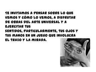 Te invitamos a pensar sobre lo que
vemos y cómo lo vemos, a disfrutar
de obras del arte universal y a
ejercitar tus
sentidos, particularmente, tus ojos y
tus manos en un juego que involucra
el trazo y la mirada.
 