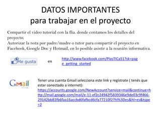 DATOS IMPORTANTES
            para trabajar en el proyecto
Compartir el video tutorial con la flia. donde contamos los detalles del
proyecto.
Autorizar la nota por padre/madre o tutor para compartir el proyecto en
Facebook, Google Doc y Hotmail, en lo posible asistir a la reunión informativa.

                              http://www.facebook.com/PlasTICa51?sk=pag
                      en
                              e_getting_started



                Tener una cuenta Gmail selecciona este link y regístrate ( tenés que
                estar conectado a internet):
                https://accounts.google.com/NewAccount?service=mail&continue=h
                ttp://mail.google.com/mail/e-11-ef2c24942f5839346e9de03c9f466-
                29142bb81fb6faa16accbd6fafbcd6cfa77210f2?hl%3Des&hl=es&type
                =2
 