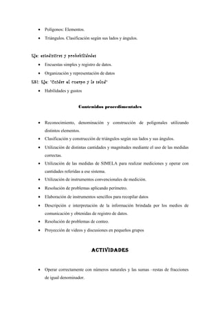 • Polígonos: Elementos.
• Triángulos. Clasificación según sus lados y ángulos.
Eje: estadísticas y probabilidades
• Encuestas simples y registro de datos.
• Organización y representación de datos
ESI: Eje: “Cuidar el cuerpo y la salud”
• Habilidades y gustos
Contenidos procedimentales
• Reconocimiento, denominación y construcción de poligonales utilizando
distintos elementos.
• Clasificación y construcción de triángulos según sus lados y sus ángulos.
• Utilización de distintas cantidades y magnitudes mediante el uso de las medidas
correctas.
• Utilización de las medidas de SIMELA para realizar mediciones y operar con
cantidades referidas a ese sistema.
• Utilización de instrumentos convencionales de medición.
• Resolución de problemas aplicando perímetro.
• Elaboración de instrumentos sencillos para recopilar datos
• Descripción e interpretación de la información brindada por los medios de
comunicación y obtenidas de registro de datos.
• Resolución de problemas de conteo.
• Proyección de videos y discusiones en pequeños grupos
ActividAdes
• Operar correctamente con números naturales y las sumas –restas de fracciones
de igual denominador.
 