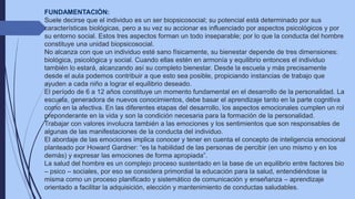 FUNDAMENTACIÓN:
Suele decirse que el individuo es un ser biopsicosocial; su potencial está determinado por sus
características biológicas, pero a su vez su accionar es influenciado por aspectos psicológicos y por
su entorno social. Estos tres aspectos forman un todo inseparable; por lo que la conducta del hombre
constituye una unidad biopsicosocial.
No alcanza con que un individuo esté sano físicamente, su bienestar depende de tres dimensiones:
biológica, psicológica y social. Cuando ellas estén en armonía y equilibrio entonces el individuo
también lo estará, alcanzando así su completo bienestar. Desde la escuela y más precisamente
desde el aula podemos contribuir a que esto sea posible, propiciando instancias de trabajo que
ayuden a cada niño a lograr el equilibrio deseado.
El período de 6 a 12 años constituye un momento fundamental en el desarrollo de la personalidad. La
escuela, generadora de nuevos conocimientos, debe basar el aprendizaje tanto en la parte cognitiva
como en la afectiva. En las diferentes etapas del desarrollo, los aspectos emocionales cumplen un rol
preponderante en la vida y son la condición necesaria para la formación de la personalidad.
Trabajar con valores involucra también a las emociones y los sentimientos que son responsables de
algunas de las manifestaciones de la conducta del individuo.
El abordaje de las emociones implica conocer y tener en cuenta el concepto de inteligencia emocional
planteado por Howard Gardner: “es la habilidad de las personas de percibir (en uno mismo y en los
demás) y expresar las emociones de forma apropiada”.
La salud del hombre es un complejo proceso sustentado en la base de un equilibrio entre factores bio
– psico – sociales, por eso se considera primordial la educación para la salud, entendiéndose la
misma como un proceso planificado y sistemático de comunicación y enseñanza – aprendizaje
orientado a facilitar la adquisición, elección y mantenimiento de conductas saludables.
 