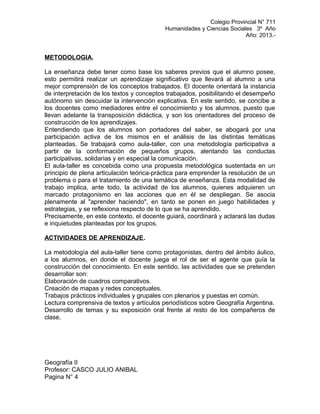 Colegio Provincial N° 711
Humanidades y Ciencias Sociales 3º Año
Año: 2013.-
METODOLOGIA.
La enseñanza debe tener como base los saberes previos que el alumno posee,
esto permitirá realizar un aprendizaje significativo que llevará al alumno a una
mejor comprensión de los conceptos trabajados. El docente orientará la instancia
de interpretación de los textos y conceptos trabajados, posibilitando el desempeño
autónomo sin descuidar la intervención explicativa. En este sentido, se concibe a
los docentes como mediadores entre el conocimiento y los alumnos, puesto que
llevan adelante la transposición didáctica, y son los orientadores del proceso de
construcción de los aprendizajes.
Entendiendo que los alumnos son portadores del saber, se abogará por una
participación activa de los mismos en el análisis de las distintas temáticas
planteadas. Se trabajará como aula-taller, con una metodología participativa a
partir de la conformación de pequeños grupos, alentando las conductas
participativas, solidarias y en especial la comunicación.
El aula-taller es concebida como una propuesta metodológica sustentada en un
principio de plena articulación teórica-práctica para emprender la resolución de un
problema o para el tratamiento de una temática de enseñanza. Esta modalidad de
trabajo implica, ante todo, la actividad de los alumnos, quienes adquieren un
marcado protagonismo en las acciones que en él se despliegan. Se asocia
plenamente al "aprender haciendo", en tanto se ponen en juego habilidades y
estrategias, y se reflexiona respecto de lo que se ha aprendido.
Precisamente, en este contexto, el docente guiará, coordinará y aclarará las dudas
e inquietudes planteadas por los grupos.
ACTIVIDADES DE APRENDIZAJE.
La metodología del aula-taller tiene como protagonistas, dentro del ámbito áulico,
a los alumnos, en donde el docente juega el rol de ser el agente que guía la
construcción del conocimiento. En este sentido, las actividades que se pretenden
desarrollar son:
Elaboración de cuadros comparativos.
Creación de mapas y redes conceptuales.
Trabajos prácticos individuales y grupales con plenarios y puestas en común.
Lectura comprensiva de textos y artículos periodísticos sobre Geografía Argentina.
Desarrollo de temas y su exposición oral frente al resto de los compañeros de
clase.
Geografía II
Profesor: CASCO JULIO ANIBAL
Pagina N° 4
 