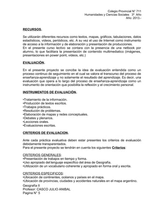 Colegio Provincial N° 711
Humanidades y Ciencias Sociales 3º Año
Año: 2013.-
RECURSOS.
Se utilizarán diferentes recursos como textos, mapas, gráficos, tabulaciones, datos
estadísticos, videos, periódicos, etc. A su vez el uso de Internet como instrumento
de acceso a la información y de elaboración y presentación de producciones.
En el presente curso lectivo se contara con la presencia de una netbook por
alumno, lo que facilitara la presentación de contenido multimediatico (imágenes,
presentaciones en power point, videos, etc.)
EVALUACIÓN.
En el presente proyecto se concibe la idea de evaluación entendida como un
proceso continuo de seguimiento en el cual se valora el transcurso del proceso de
enseñanza-aprendizaje y no solamente el resultado del aprendizaje. Es decir, una
evaluación que opera a lo largo del proceso de enseñanza-aprendizaje como un
instrumento de orientación que posibilita la reflexión y el crecimiento personal.
INSTRUMENTOS DE EVALUACIÓN.
•Tratamiento de la información.
•Producción de textos escritos.
•Trabajos prácticos.
•Resolución de problemas.
•Elaboración de mapas y redes conceptuales.
•Debates y plenarios.
•Lecciones orales.
•Evaluaciones escritas.
CRITERIOS DE EVALUACION.
Ante cada práctica evaluativa deben estar presentes los criterios de evaluación
debidamente transparentados.
Para el presente proyecto se tendrán en cuenta los siguientes Criterios:
CRITERIOS GENERALES:
•Presentación de trabajos en tiempo y forma.
•Uso apropiado del lenguaje especifico del área de Geografía.
•Utilización de un vocabulario coherente y apropiado en forma oral y escrita.
CRITERIOS ESPECIFICOS:
•Ubicación de continentes, océanos y países en el mapa.
•Ubicación de provincias, ciudades y accidentes naturales en el mapa argentino.
Geografía II
Profesor: CASCO JULIO ANIBAL
Pagina N° 5
 