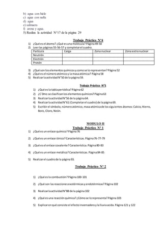 b) agua con hielo
c) agua con nafta
d) agua
e) salmuera
f) arena y agua.
5) Realiza la actividad N°17 de la página 29
Trabajo Práctico N°4
1) ¿Qué esel átomo? ¿Qué esuna molécula? Página49-50
2) Leerlas páginas55-56-57 y completarel cuadro.
Partícula Carga Zona nuclear Zona extranuclear
Neutrón
Electrón
Protón
3) ¿Qué son loselementosquímicosycomose lorepresentan?Página52
4) ¿Qué esel númeroatómicoy la masaatómica? Página58
5) RealizarlaactividadN°50 de la página59.
Trabajo Práctico N°5
1) ¿Qué es la tablaperiódica?Página62
2) ¿C´0mo se clasificanloselementosquímicos?Página63
3) RealizarlaactividadN°56 de la página64.
4) RealizarlaactividadN°61 (Completarel cuadro) de lapágina69.
5) Escribirel símbolo,númeroatómico,masaatómicade lossiguientesátomos:Calcio,Hierro,
Boro, Cloro,Neón.
MODULO II
Trabajo Práctico N° 1
1) ¿Qué esun enlace químico?Página76
2) ¿Qué esun enlace iónico?Características.Página76-77-79
3) ¿Qué esel enlace covalente?Característica.Página80-83
4) ¿Qué esun enlace metálico?Características.Página84-85
5) Realizarel cuadrode la página93.
Trabajo Práctico N° 2
1) ¿Qué esla combustión?Página100-101
2) ¿Qué son lasreaccionesexotérmicasyendotérmicas?Página102
3) RealizarlaactividadN°88 de la página102
4) ¿Qué esuna reacciónquímica?¿Cómose lorepresenta?Página103
5) Explicarenqué consiste el efectoinvernaderoylalluviaacida.Página121 y 122
 