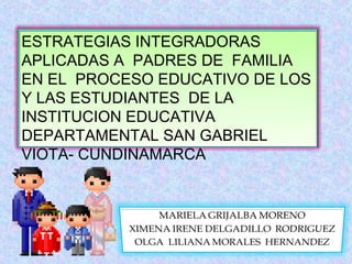 ESTRATEGIAS INTEGRADORAS 
APLICADAS A PADRES DE FAMILIA 
EN EL PROCESO EDUCATIVO DE LOS 
Y LAS ESTUDIANTES DE LA 
INSTITUCION EDUCATIVA 
DEPARTAMENTAL SAN GABRIEL 
VIOTA- CUNDINAMARCA 
 