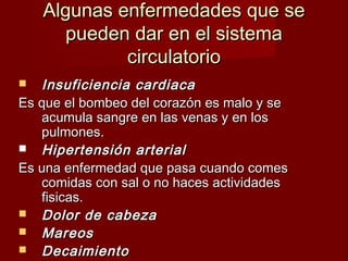Algunas eennffeerrmmeeddaaddeess qquuee ssee 
ppuueeddeenn ddaarr eenn eell ssiisstteemmaa 
cciirrccuullaattoorriioo 
 IInnssuuffiicciieenncciiaa ccaarrddiiaaccaa 
EEss qquuee eell bboommbbeeoo ddeell ccoorraazzóónn eess mmaalloo yy ssee 
aaccuummuullaa ssaannggrree eenn llaass vveennaass yy eenn llooss 
ppuullmmoonneess.. 
 HHiippeerrtteennssiióónn aarrtteerriiaall 
EEss uunnaa eennffeerrmmeeddaadd qquuee ppaassaa ccuuaannddoo ccoommeess 
ccoommiiddaass ccoonn ssaall oo nnoo hhaacceess aaccttiivviiddaaddeess 
ffiissiiccaass.. 
 DDoolloorr ddee ccaabbeezzaa 
 MMaarreeooss 
 DDeeccaaiimmiieennttoo 
 
