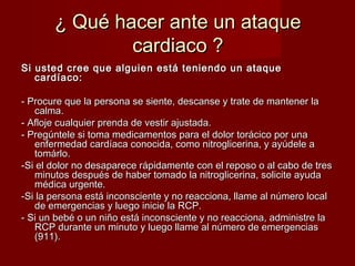 ¿ Qué hhaacceerr aannttee uunn aattaaqquuee 
ccaarrddiiaaccoo ?? 
SSii uusstteedd ccrreeee qquuee aallgguuiieenn eessttáá tteenniieennddoo uunn aattaaqquuee 
ccaarrddííaaccoo:: 
-- PPrrooccuurree qquuee llaa ppeerrssoonnaa ssee ssiieennttee,, ddeessccaannssee yy ttrraattee ddee mmaanntteenneerr llaa 
ccaallmmaa.. 
-- AAfflloojjee ccuuaallqquuiieerr pprreennddaa ddee vveessttiirr aajjuussttaaddaa.. 
-- PPrreeggúúnntteellee ssii ttoommaa mmeeddiiccaammeennttooss ppaarraa eell ddoolloorr ttoorráácciiccoo ppoorr uunnaa 
eennffeerrmmeeddaadd ccaarrddííaaccaa ccoonnoocciiddaa,, ccoommoo nniittrroogglliicceerriinnaa,, yy aayyúúddeellee aa 
ttoommáárrlloo.. 
--SSii eell ddoolloorr nnoo ddeessaappaarreeccee rrááppiiddaammeennttee ccoonn eell rreeppoossoo oo aall ccaabboo ddee ttrreess 
mmiinnuuttooss ddeessppuuééss ddee hhaabbeerr ttoommaaddoo llaa nniittrroogglliicceerriinnaa,, ssoolliicciittee aayyuuddaa 
mmééddiiccaa uurrggeennttee.. 
--SSii llaa ppeerrssoonnaa eessttáá iinnccoonnsscciieennttee yy nnoo rreeaacccciioonnaa,, llllaammee aall nnúúmmeerroo llooccaall 
ddee eemmeerrggeenncciiaass yy lluueeggoo iinniicciiee llaa RRCCPP.. 
-- SSii uunn bbeebbéé oo uunn nniiññoo eessttáá iinnccoonnsscciieennttee yy nnoo rreeaacccciioonnaa,, aaddmmiinniissttrree llaa 
RRCCPP dduurraannttee uunn mmiinnuuttoo yy lluueeggoo llllaammee aall nnúúmmeerroo ddee eemmeerrggeenncciiaass 
((991111)).. 
 