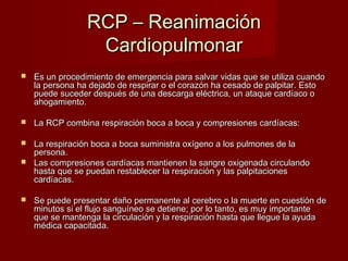 RRCCPP –– RReeaanniimmaacciióónn 
CCaarrddiiooppuullmmoonnaarr 
 EEss uunn pprroocceeddiimmiieennttoo ddee eemmeerrggeenncciiaa ppaarraa ssaallvvaarr vviiddaass qquuee ssee uuttiilliizzaa ccuuaannddoo 
llaa ppeerrssoonnaa hhaa ddeejjaaddoo ddee rreessppiirraarr oo eell ccoorraazzóónn hhaa cceessaaddoo ddee ppaallppiittaarr.. EEssttoo 
ppuueeddee ssuucceeddeerr ddeessppuuééss ddee uunnaa ddeessccaarrggaa eellééccttrriiccaa,, uunn aattaaqquuee ccaarrddííaaccoo oo 
aahhooggaammiieennttoo.. 
 LLaa RRCCPP ccoommbbiinnaa rreessppiirraacciióónn bbooccaa aa bbooccaa yy ccoommpprreessiioonneess ccaarrddííaaccaass:: 
 LLaa rreessppiirraacciióónn bbooccaa aa bbooccaa ssuummiinniissttrraa ooxxííggeennoo aa llooss ppuullmmoonneess ddee llaa 
ppeerrssoonnaa.. 
 LLaass ccoommpprreessiioonneess ccaarrddííaaccaass mmaannttiieenneenn llaa ssaannggrree ooxxiiggeennaaddaa cciirrccuullaannddoo 
hhaassttaa qquuee ssee ppuueeddaann rreessttaabblleecceerr llaa rreessppiirraacciióónn yy llaass ppaallppiittaacciioonneess 
ccaarrddííaaccaass.. 
 SSee ppuueeddee pprreesseennttaarr ddaaññoo ppeerrmmaanneennttee aall cceerreebbrroo oo llaa mmuueerrttee eenn ccuueessttiióónn ddee 
mmiinnuuttooss ssii eell fflluujjoo ssaanngguuíínneeoo ssee ddeettiieennee;; ppoorr lloo ttaannttoo,, eess mmuuyy iimmppoorrttaannttee 
qquuee ssee mmaanntteennggaa llaa cciirrccuullaacciióónn yy llaa rreessppiirraacciióónn hhaassttaa qquuee lllleegguuee llaa aayyuuddaa 
mmééddiiccaa ccaappaacciittaaddaa.. 
 