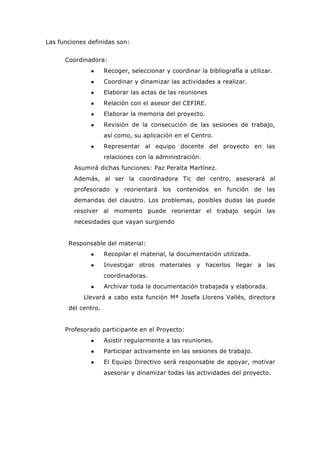 Las funciones definidas son:
Coordinadora:
● Recoger, seleccionar y coordinar la bibliografía a utilizar.
● Coordinar y dinamizar las actividades a realizar.
● Elaborar las actas de las reuniones
● Relación con el asesor del CEFIRE.
● Elaborar la memoria del proyecto.
● Revisión de la consecución de las sesiones de trabajo,
así como, su aplicación en el Centro.
● Representar al equipo docente del proyecto en las
relaciones con la administración.
Asumirá dichas funciones: Paz Peralta Martínez.
Además, al ser la coordinadora Tic del centro, asesorará al
profesorado y reorientará los contenidos en función de las
demandas del claustro. Los problemas, posibles dudas las puede
resolver al momento puede reorientar el trabajo según las
necesidades que vayan surgiendo
Responsable del material:
● Recopilar el material, la documentación utilizada.
● Investigar otros materiales y hacerlos llegar a las
coordinadoras.
● Archivar toda la documentación trabajada y elaborada.
Llevará a cabo esta función Mª Josefa Llorens Vallés, directora
del centro.
Profesorado participante en el Proyecto:
● Asistir regularmente a las reuniones.
● Participar activamente en las sesiones de trabajo.
● El Equipo Directivo será responsable de apoyar, motivar
asesorar y dinamizar todas las actividades del proyecto.
 