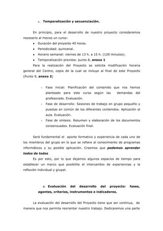 c. Temporalización y secuenciación.
En principio, para el desarrollo de nuestro proyecto consideramos
necesario al menos un curso:
● Duración del proyecto 40 horas.
● Periodicidad: quincenal.
● Horario semanal: viernes de 13 h. a 15 h. (120 minutos).
● Temporalización prevista: punto 8, anexo 1
Para la realización del Proyecto se solicita modificación horaria
general del Centro, copia de la cual se incluye al final de este Proyecto
(Punto 9, anexo 2)
○ Fase inicial: Planificación del contenido que nos hemos
planteado para este curso según las demandas del
profesorado. Evaluación.
○ Fase de desarrollo: Sesiones de trabajo en grupo pequeño y
puestas en común de los diferentes contenidos. Aplicación el
aula. Evaluación.
○ Fase de síntesis. Resumen y elaboración de los documentos
consensuados. Evaluación final.
Será fundamental el aporte formativo y experiencia de cada uno de
los miembros del grupo en lo que se refiere al conocimiento de programas
informáticos y su posible aplicación. Creemos que podemos aprender
todos de todos
Es por esto, por lo que dejamos algunos espacios de tiempo para
establecer un marco que posibilite el intercambio de experiencias y la
reflexión individual y grupal.
d. Evaluación del desarrollo del proyecto: fases,
agentes, criterios, instrumentos e indicadores.
La evaluación del desarrollo del Proyecto tiene que ser continua, de
manera que nos permita reorientar nuestro trabajo. Dedicaremos una parte
 