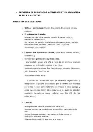 6. PREVISIÓN DE RESULTADOS. ACTIVIDADES Y SU APLICACIÓN
AL AULA Y AL CENTRO
PREVISIÓN DE RESULTADOS
● Utilizar periféricos: Cañón, Impresora, Impresora en red,
escáner.
● El entorno de trabajo:
-Comenzar y terminar sesión, menús, áreas de trabajo,
elementos del escritorio.
-La carpeta de trabajo, unidades de almacenamiento, trabajo
con dispositivos externos (memoria USB, CD/DVD),
-Usuarios y contraseñas.
● Conocer los diferentes Lliurex, sobre todo infantil, música,
escritorio…y
● Conocer sus principales aplicaciones.
- Lliurexs Lab: lanzar una URL al resto de los clientes, arrancar
o apagar los ordenadores desde el servidor.
-Aplicaciones educativas: Tux Paint, Paquet educatiu GCompris,
jclic, Tuxmath, OmniTux, vlc…
-Uso del emulador wine.
-Conocer los materiales que ya tenemos organizados y
recopilados: la página web creada por el centro con recursos
por ciclos y áreas com materiales de mestre a casa, agrega y
otros repositorios; jclic y otros recursos a los cuale se acceden
mediante lanzadores (para trabajar con los CD de las
editoriales...)
● La PDI:
-Componentes básicos y accesorios de la PDI.
-Puesta en marcha: conexiones, encendido y calibrado de la
PDI
-Barra de herramientas y herramientas flotantes de la
aplicación asociada a la PDI:
-Manejo básico del SW asociado a la pizarra.
 