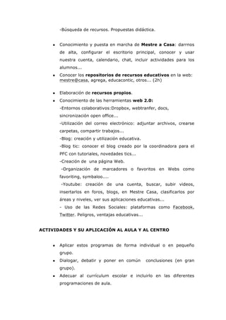 -Búsqueda de recursos. Propuestas didáctica.
● Conocimiento y puesta en marcha de Mestre a Casa: darrnos
de alta, configurar el escritorio principal, conocer y usar
nuestra cuenta, calendario, chat, incluir actividades para los
alumnos...
● Conocer los repositorios de recursos educativos en la web:
mestre@casa, agrega, educacontic, otros... (2h)
● Elaboración de recursos propios.
● Conocimiento de las herramientas web 2.0:
-Entornos colaborativos:Dropbox, webtranfer, docs,
sincronización open office...
-Utilización del correo electrónico: adjuntar archivos, crearse
carpetas, compartir trabajos...
-Blog: creación y utilización educativa.
-Blog tic: conocer el blog creado por la coordinadora para el
PFC con tutoriales, novedades tics...
-Creación de una página Web.
-Organización de marcadores o favoritos en Webs como
favoriting, symbaloo....
-Youtube: creación de una cuenta, buscar, subir videos,
insertarlos en foros, blogs, en Mestre Casa, clasificarlos por
áreas y niveles, ver sus aplicaciones educativas...
- Uso de las Redes Sociales: plataformas como Facebook,
Twitter. Peligros, ventajas educativas...
ACTIVIDADES Y SU APLICACIÓN AL AULA Y AL CENTRO
● Aplicar estos programas de forma individual o en pequeño
grupo.
● Dialogar, debatir y poner en común conclusiones (en gran
grupo).
● Adecuar al currículum escolar e incluirlo en las diferentes
programaciones de aula.
 