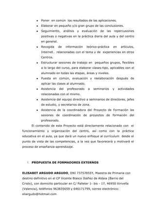 ● Poner en común los resultados de las aplicaciones.
● Elaborar en pequeño y/o gran grupo de las conclusiones.
● Seguimiento, análisis y evaluación de las repercusiones
positivas o negativas en la práctica diaria del aula y del centro
en general.
● Recogida de información teórico-práctica en artículos,
Internet… relacionadas con el tema y de experiencias en otros
Centros.
● Estructurar sesiones de trabajo en pequeños grupos, flexibles
a lo largo del curso, para elaborar clases-tipo, aplicables con el
alumnado en todas las etapas, áreas y niveles.
● Puesta en común, evaluación y reelaboración después de
aplicar las clases al alumnado.
● Asistencia del profesorado a seminarios y actividades
relacionadas con el mismo.
● Asistencia del equipo directivo a seminarios de directores, jefes
de estudio, y secretarios de zona.
● Asistencia de la coordinadora del Proyecto de Formación las
sesiones de coordinación de proyectos de formación del
profesorado.
El contenido de este Proyecto está directamente relacionado con el
funcionamiento y organización del centro, así como con la práctica
educativa en el aula, ya que dará un nuevo enfoque al currículum desde el
punto de vista de las competencias, a la vez que favorecerá y motivará el
proceso de enseñanza-aprendizaje.
7. PROPUESTA DE FORMADORES EXTERNOS
ELISABET ARGUDO ARGUDO, DNI 73757855Y, Maestra de Primaria con
destino definitivo en el CP Vicente Blasco Ibáñez de Aldaia (Barrio del
Cristo), con domicilio particular en C/ Palleter 1- bis - 17, 46950 Xirivella
(Valencia), teléfonos 963835659 y 646171799, correo electrónico:
eliargudo@hotmail.com
 
