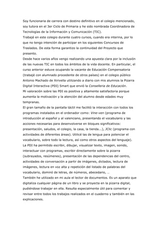 Soy funcionaria de carrera con destino definitivo en el colegio mencionado,
soy tutora en el 3er Ciclo de Primaria y he sido nombrada Coordinadora de
Tecnologías de la Información y Comunicación (TIC).
Trabajé en este colegio durante cuatro cursos, cuando era interina, por lo
que no tengo intención de participar en los siguientes Concursos de
Traslados. De esta forma garantizo la continuidad del Proyecto que
presento.
Desde hace varios años vengo realizando una apuesta clara por la inclusión
de las nuevas TIC en todos los ámbitos de la vida docente. En particular, el
curso anterior estuve ocupando la vacante de Educación Compensatoria
(trabajé con alumnado procedente de otros países) en el colegio público
Antonio Machado de Xirivella utilizando a diario con mis alumnos la Pizarra
Digital Interactiva (PDI) Smart que envió la Conselleria de Educación.
Mi valoración sobre las PDI es positiva y altamente satisfactoria porque
aumenta la motivación y la atención del alumno desde edades muy
tempranas.
El gran tamaño de la pantalla táctil me facilitó la interacción con todos los
programas instalados en el ordenador como: Vine-ven (programa de
introducción al español y al valenciano, presentando el vocabulario y las
acciones necesarias para desenvolverse en bloques significativos:
presentación, saludos, el colegio, la casa, la tienda...), JClic (programa con
actividades de diferentes áreas). Utilicé las de lengua para potenciar el
vocabulario, sobre todo la lectura, así como otros aspectos del lenguaje).
La PDI ha permitido escribir, dibujar, visualizar texto, imagen, sonido,
interactuar con programas, escribir directamente sobre la pizarra
(subrayados, resúmenes), presentación de las dependencias del centro,
actividades de conversación a partir de imágenes, dictados, lectura de
imágenes, lectura en voz alta y repetición del listado de palabras del
vocabulario, dominó de letras, de números, abecedario, …
También he utilizado en mi aula el lector de documentos. Es un aparato que
digitaliza cualquier página de un libro y se proyecta en la pizarra digital,
pudiéndose trabajar en ella. Resulta especialmente útil para comentar y
revisar entre todos los trabajos realizados en el cuaderno y también en las
explicaciones.
 