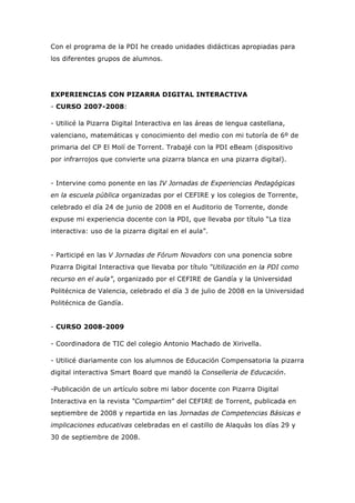 Con el programa de la PDI he creado unidades didácticas apropiadas para
los diferentes grupos de alumnos.
EXPERIENCIAS CON PIZARRA DIGITAL INTERACTIVA
- CURSO 2007-2008:
- Utilicé la Pizarra Digital Interactiva en las áreas de lengua castellana,
valenciano, matemáticas y conocimiento del medio con mi tutoría de 6º de
primaria del CP El Molí de Torrent. Trabajé con la PDI eBeam (dispositivo
por infrarrojos que convierte una pizarra blanca en una pizarra digital).
- Intervine como ponente en las IV Jornadas de Experiencias Pedagógicas
en la escuela pública organizadas por el CEFIRE y los colegios de Torrente,
celebrado el día 24 de junio de 2008 en el Auditorio de Torrente, donde
expuse mi experiencia docente con la PDI, que llevaba por título “La tiza
interactiva: uso de la pizarra digital en el aula”.
- Participé en las V Jornadas de Fórum Novadors con una ponencia sobre
Pizarra Digital Interactiva que llevaba por título “Utilización en la PDI como
recurso en el aula”, organizado por el CEFIRE de Gandía y la Universidad
Politécnica de Valencia, celebrado el día 3 de julio de 2008 en la Universidad
Politécnica de Gandía.
- CURSO 2008-2009
- Coordinadora de TIC del colegio Antonio Machado de Xirivella.
- Utilicé diariamente con los alumnos de Educación Compensatoria la pizarra
digital interactiva Smart Board que mandó la Conselleria de Educación.
-Publicación de un artículo sobre mi labor docente con Pizarra Digital
Interactiva en la revista “Compartim” del CEFIRE de Torrent, publicada en
septiembre de 2008 y repartida en las Jornadas de Competencias Básicas e
implicaciones educativas celebradas en el castillo de Alaquàs los días 29 y
30 de septiembre de 2008.
 