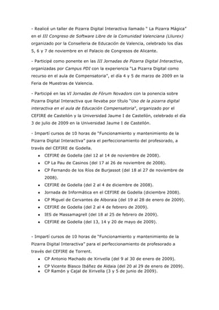 - Realicé un taller de Pizarra Digital Interactiva llamado “ La Pizarra Mágica”
en el III Congreso de Software Libre de la Comunidad Valenciana (Lliurex)
organizado por la Conselleria de Educación de Valencia, celebrado los días
5, 6 y 7 de noviembre en el Palacio de Congresos de Alicante.
- Participé como ponente en las III Jornadas de Pizarra Digital Interactiva,
organizadas por Campus PDI con la experiencia “La Pizarra Digital como
recurso en el aula de Compensatoria”, el día 4 y 5 de marzo de 2009 en la
Feria de Muestras de Valencia.
- Participé en las VI Jornadas de Fórum Novadors con la ponencia sobre
Pizarra Digital Interactiva que llevaba por título “Uso de la pizarra digital
interactiva en el aula de Educación Compensatoria”, organizado por el
CEFIRE de Castellón y la Universidad Jaume I de Castellón, celebrado el día
3 de julio de 2009 en la Universidad Jaume I de Castellón.
- Impartí cursos de 10 horas de “Funcionamiento y mantenimiento de la
Pizarra Digital Interactiva” para el perfeccionamiento del profesorado, a
través del CEFIRE de Godella.
● CEFIRE de Godella (del 12 al 14 de noviembre de 2008).
● CP La Pau de Casinos (del 17 al 26 de noviembre de 2008).
● CP Fernando de los Ríos de Burjassot (del 18 al 27 de noviembre de
2008).
● CEFIRE de Godella (del 2 al 4 de diciembre de 2008).
● Jornada de Informática en el CEFIRE de Godella (diciembre 2008).
● CP Miguel de Cervantes de Alboraia (del 19 al 28 de enero de 2009).
● CEFIRE de Godella (del 2 al 4 de febrero de 2009).
● IES de Massamagrell (del 18 al 25 de febrero de 2009).
● CEFIRE de Godella (del 13, 14 y 20 de mayo de 2009).
- Impartí cursos de 10 horas de “Funcionamiento y mantenimiento de la
Pizarra Digital Interactiva” para el perfeccionamiento de profesorado a
través del CEFIRE de Torrent.
● CP Antonio Machado de Xirivella (del 9 al 30 de enero de 2009).
● CP Vicente Blasco Ibáñez de Aldaia (del 20 al 29 de enero de 2009).
● CP Ramón y Cajal de Xirivella (3 y 5 de junio de 2009).
 