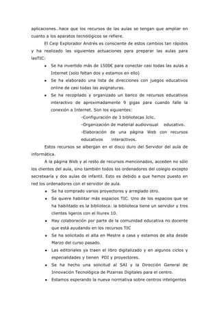 aplicaciones…hace que los recursos de las aulas se tengan que ampliar en
cuanto a los aparatos tecnológicos se refiere.
El Ceip Explorador Andrés es consciente de estos cambios tan rápidos
y ha realizado las siguientes actuaciones para preparar las aulas para
lasTIC:
● Se ha invertido más de 1500€ para conectar casi todas las aulas a
Internet (solo faltan dos y estamos en ello)
● Se ha elaborado una lista de direcciones con juegos educativos
online de casi todas las asignaturas.
● Se ha recopilado y organizado un banco de recursos educativos
interactivo de aproximadamente 9 gigas para cuando falle la
conexión a Internet. Son los siguientes:
-Configuración de 3 bibliotecas Jclic.
-Organización de material audiovisual educativo.
-Elaboración de una página Web con recursos
educativos interactivos.
Estos recursos se albergan en el disco duro del Servidor del aula de
informática.
A la página Web y al resto de recursos mencionados, acceden no sólo
los clientes del aula, sino también todos los ordenadores del colegio excepto
secretearía y dos aulas de infantil. Esto es debido a que hemos puesto en
red los ordenadores con el servidor de aula.
● Se ha comprado varios proyectores y arreglado otro.
● Se quiere habilitar más espacios TIC. Uno de los espacios que se
ha habilitado es la biblioteca: la biblioteca tiene un servidor y tres
clientes ligeros con el lliurex 10.
● Hay colaboración por parte de la comunidad educativa no docente
que está ayudando en los recursos TIC
● Se ha solicitado el alta en Mestre a casa y estamos de alta desde
Marzo del curso pasado.
● Las editoriales ya traen el libro digitalizado y en algunos ciclos y
especialidades y tienen PDI y proyectores.
● Se ha hecho una solicitud al SAI y la Dirección General de
Innovación Tecnológica de Pizarras Digitales para el centro.
● Estamos esperando la nueva normativa sobre centros inteligentes
 