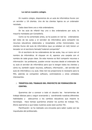 La red en nuestro colegio.
En nuestro colegio, disponemos de un aula de informática lliurex con
un servidor y 18 clientes. Uno de los clientes ligeros es un ordenador
reciclado.
Cada clase tiene uno o más ordenadores.
En las aula de infantil hay uno o dos ordenadores por aula, la
mayoría mandados por Consellería.
Como se ha comentado antes, se ha puesto en red los ordenadores
del resto de las aulas y el servidor de informática para compartir los
recursos educativos elaborados y recopilados arriba mencionados. Los
clientes lliurex del aula de informática (que ya estaban en red) tienen un
lanzador en el escritorio llamado“material compartido”
En el escritorio de los ordenadores de las aulas, hay un icono con el
nombre de informática. Al cliquear en él, aparece una carpeta con el
nombre de cada grupo clase. De esta manera es fácil compartir recursos e
información: los profesores, pueden enviar recursos desde el ordenador de
su aula al servidor de informática para que lo tengan todos los clientes y
cómo no, también copiar recursos, software, información... del servidor del
aula de informática a su aula. Esta red nos proporciona lo necesario para la
PDI, además se comparten software, controladores y otras utilidades
interesantes.
2. TEMÁTICA DEL TRABAJO DEL PROYECTO DE FORMACIÓN EN
CENTRO.
Queremos dar a conocer a todo el claustro las herramientas de
trabajo básicas para y seguir avanzando y coordinando nuestras diferentes
habilidades y adecuarnos a los cambios educativos que impone la
tecnología. Hace tiempo queríamos ampliar los puntos de trabajo TIC,
Ahora aspiramos a que todas nuestras aulas sean puntos TIC.
Planificación: se ha realizado una encuesta para saber cuales son las
inquietudes del profesorado.
 