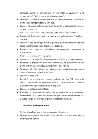 particular como la competencia 7 “Aprender a aprender” y la
competencia 8 “Autonomía e iniciativa personal”.
● Descubrir, conocer y utilizar recursos TIC para solventar carencias en
alumnos de compensatoria y con NEE.
● Conocer el nuevo sistema operativo lliurex 10 y aplicaciones como el
control de aula, etc.
● Conocer las diferentes PDI, montaje, software y otras utilidades.
● Conocer el Portal de Mestre a casa y sus aplicaciones. Ponerlo en
marcha.
● Conocer la red del colegio que nos permite el intercambio de archivos
desde nuestra clase hasta los clientes del aula.
● Conocer los recursos educativos almacenados, valorarlos y
aumentarlos.
● Crear recursos educativos propios.
● Conocer programas informáticos que nos faciliten el trabajo docente.
● Fomentar a través del aula de informática, la autonomía de los
alumnos frente al aprendizaje, respetando sus ritmos.
● Mantener el intercambio de experiencias educativas con otros
colegios mediante la Web y los foros.
● Conocer la Web 2.0.
● Descubrir las ventaja que entraña trabajar con las TIC: ahorro de
tiempo, acercamiento a realidades lejanas, comprensión de conceptos
y conocimientos poco asequibles en el papel…
● Conocer la realidad aumentada.
● Posibilitar un ambiente de trabajo en grupo en donde se expongan
necesidades curriculares del alumnado que pueden solventar las TIC
y pueda surgir un proyecto digital de elaboración propia.
Objetivos de seguimiento
• Formar al profesorado en las tecnologías educativas.
• Mejorar la organización y utilización de los recursos informático-
didácticos del centro.
 