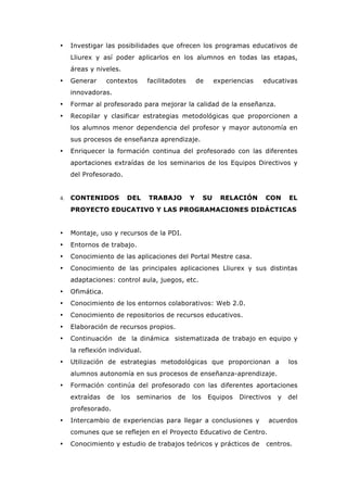 • Investigar las posibilidades que ofrecen los programas educativos de
Lliurex y así poder aplicarlos en los alumnos en todas las etapas,
áreas y niveles.
• Generar contextos facilitadotes de experiencias educativas
innovadoras.
• Formar al profesorado para mejorar la calidad de la enseñanza.
• Recopilar y clasificar estrategias metodológicas que proporcionen a
los alumnos menor dependencia del profesor y mayor autonomía en
sus procesos de enseñanza aprendizaje.
• Enriquecer la formación continua del profesorado con las diferentes
aportaciones extraídas de los seminarios de los Equipos Directivos y
del Profesorado.
4. CONTENIDOS DEL TRABAJO Y SU RELACIÓN CON EL
PROYECTO EDUCATIVO Y LAS PROGRAMACIONES DIDÁCTICAS
• Montaje, uso y recursos de la PDI.
• Entornos de trabajo.
• Conocimiento de las aplicaciones del Portal Mestre casa.
• Conocimiento de las principales aplicaciones Lliurex y sus distintas
adaptaciones: control aula, juegos, etc.
• Ofimática.
• Conocimiento de los entornos colaborativos: Web 2.0.
• Conocimiento de repositorios de recursos educativos.
• Elaboración de recursos propios.
• Continuación de la dinámica sistematizada de trabajo en equipo y
la reflexión individual.
• Utilización de estrategias metodológicas que proporcionan a los
alumnos autonomía en sus procesos de enseñanza-aprendizaje.
• Formación continúa del profesorado con las diferentes aportaciones
extraídas de los seminarios de los Equipos Directivos y del
profesorado.
• Intercambio de experiencias para llegar a conclusiones y acuerdos
comunes que se reflejen en el Proyecto Educativo de Centro.
• Conocimiento y estudio de trabajos teóricos y prácticos de centros.
 