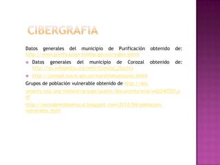 Datos generales del municipio de Purificación            obtenido   de:
http://www.purificacion-tolima.gov.co/index.shtml
   Datos generales del municipio de Corozal             obtenido   de:
    http://es.wikipedia.org/wiki/Corozal_(Sucre)
   http://corozal-sucre.gov.co/nuestromunicipio.shtml
Grupos de población vulnerable obtenido de http://doc
uments.wfp.org/stellent/groups/public/documents/ena/wfp240720.p
df
http://sociodemobioetycul.blogspot.com/2010/04/poblacion-
vulnerable.html
 