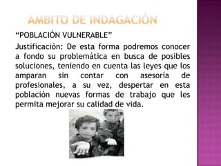 “POBLACIÓN VULNERABLE”
Justificación: De esta forma podremos conocer
a fondo su problemática en busca de posibles
soluciones, teniendo en cuenta las leyes que los
amparan      sin  contar   con    asesoría   de
profesionales, a su vez, despertar en esta
población nuevas formas de trabajo que les
permita mejorar su calidad de vida.
 