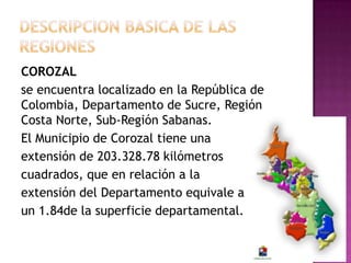 COROZAL
se encuentra localizado en la República de
Colombia, Departamento de Sucre, Región
Costa Norte, Sub-Región Sabanas.
El Municipio de Corozal tiene una
extensión de 203.328.78 kilómetros
cuadrados, que en relación a la
extensión del Departamento equivale a
un 1.84de la superficie departamental.
 