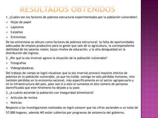 1. ¿Cuáles son los factores de pobreza estructural experimentados por la población vulnerable?.
   Hojas de papel
   Lapiceros
   Carpetas
   Entrevistas
De las entrevistas se obtuvo como factores de pobreza estructural: la falta de oportunidades
adecuadas de empleo productivo para la gente que sale de la agricultura, la correspondiente
debilidad de los salarios reales; bajos niveles de educación, y la alta desigualdad en la
distribución del ingreso.
2. ¿Por qué la ola invernal agrava la situación de la población vulnerable?
   Fotografías
   Videograbadoras
Del trabajo de campo se logró visualizar que la ola invernal provocó mayores efectos de
pobreza en la población vulnerable, ya que ha traído consigo no solo pérdidas humanas, sino
también pérdidas en la economía nacional, más específicamente en el sector agropecuario y
en la infraestructura del país, peor aún si a esto le sumamos el alto número de personas
damnificadas que este fenómeno ha dejado a su paso
3, ¿A cuánto asciende la población con inseguridad alimentaria?
   Artículos de revista
   Noticias
Respecto a las investigaciones realizadas se logró conocer que las cifras ascienden a un total de
57,000 hogares, además NO están cubiertos por programas de asistencia del gobierno.
 