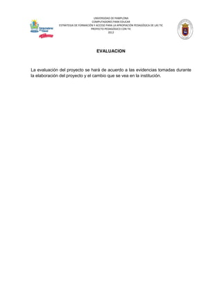 UNIVERSIDAD DE PAMPLONA
                                    COMPUTADORES PARA EDUCAR
             ESTRATEGIA DE FORMACIÓN Y ACCESO PARA LA APROPIACIÓN PEDAGÓGICA DE LAS TIC
                                   PROYECTO PEDAGÓGICO CON TIC
                                               2012




                                       EVALUACION



La evaluación del proyecto se hará de acuerdo a las evidencias tomadas durante
la elaboración del proyecto y el cambio que se vea en la institución.
 