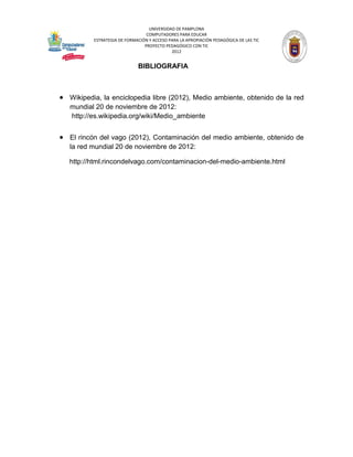 UNIVERSIDAD DE PAMPLONA
                                 COMPUTADORES PARA EDUCAR
          ESTRATEGIA DE FORMACIÓN Y ACCESO PARA LA APROPIACIÓN PEDAGÓGICA DE LAS TIC
                                PROYECTO PEDAGÓGICO CON TIC
                                            2012


                             BIBLIOGRAFIA



 Wikipedia, la enciclopedia libre (2012), Medio ambiente, obtenido de la red
   mundial 20 de noviembre de 2012:
   http://es.wikipedia.org/wiki/Medio_ambiente


 El rincón del vago (2012), Contaminación del medio ambiente, obtenido de
   la red mundial 20 de noviembre de 2012:

   http://html.rincondelvago.com/contaminacion-del-medio-ambiente.html
 