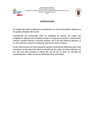 UNIVERSIDAD DE PAMPLONA
                                     COMPUTADORES PARA EDUCAR
              ESTRATEGIA DE FORMACIÓN Y ACCESO PARA LA APROPIACIÓN PEDAGÓGICA DE LAS TIC
                                    PROYECTO PEDAGÓGICO CON TIC
                                                2012




                                       JUSTIFICACION



El cuidado del medio ambiente es actualmente uno de los principales objetivos de
los países alrededor del mundo.

Actualmente son producidas miles de toneladas de basura, las cuales son
arrojadas en algunas comunidades al suelo sin ninguna prevención, contaminando
campos, fuentes hídricas y entornos sociales. Día a día esto afecta el planeta y a
su vez conduce a reducir la calidad de vida de los seres humanos.

Es por esta situación se hace necesario aportar herramientas didácticas para crear
conciencia en las personas sobre la importancia de cuidar el medio ambiente, es
por ello que este proyecto a través del uso de las tic lleva un mensaje de
concientización a cada uno de los habitantes de la comunidad.
 