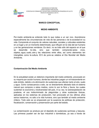 UNIVERSIDAD DE PAMPLONA
                                     COMPUTADORES PARA EDUCAR
              ESTRATEGIA DE FORMACIÓN Y ACCESO PARA LA APROPIACIÓN PEDAGÓGICA DE LAS TIC
                                    PROYECTO PEDAGÓGICO CON TIC
                                                2012




                                 MARCO CONCEPTUAL


                                     MEDIO AMBIENTE


Por medio ambiente se entiende todo lo que rodea a un ser vivo. Acondiciona
especialmente las circunstancias de vida de las personas o de la sociedad en su
vida. Comprende el conjunto de valores naturales, sociales y culturales existentes
en un lugar y en un momento determinado, que influyen en la vida del ser humano
y en las generaciones venideras. Es decir, no se trata sólo del espacio en el que
se    desarrolla   la vida,    sino    que   también    comprende seres      vivos,
objetos, agua, suelo, aire y las relaciones entre ellos, así como elementos tan
intangibles como la cultura. El 5 de junio se celebra el Día Mundial del Medio
Ambiente.




Contaminación Del Medio Ambiente



En la actualidad existe un deterioro importante del medio ambiente, provocado en
su mayoría por acción humana, donde las industrias juegan un rol trascendente en
este ámbito, debido a la eliminación de sustancias que afectan tanto al aire, suelo
y agua. Como consecuencia a esto, se ve directamente afectado todo el sistema
natural que compone a estos medios, como lo son la flora y fauna, los cuales
sustentan la economía y biodiversidad del país. A su vez, la sobreexplotación de
praderas, el uso indiscriminado de plaguicidas y otras sustancias tóxicas,
aplicadas en los sistemas de producción, han provocado en los últimos años
serios trastornos, no sólo a la vida humana, sino que también al medio ambiente
chileno. Todo esto se ve empeorado por la ausencia de políticas de protección,
fiscalización, conservación y preservación por parte del estado.



La contaminación se produce por el depósito de sustancias químicas y basuras.
Las primeras pueden ser de tipo industrial o domésticas, ya sea a través de
 