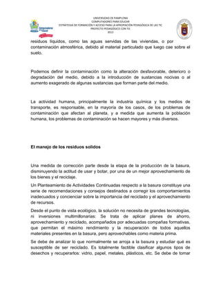 UNIVERSIDAD DE PAMPLONA
                                     COMPUTADORES PARA EDUCAR
              ESTRATEGIA DE FORMACIÓN Y ACCESO PARA LA APROPIACIÓN PEDAGÓGICA DE LAS TIC
                                    PROYECTO PEDAGÓGICO CON TIC
                                                2012


residuos líquidos, como las aguas servidas de las viviendas, o por
contaminación atmosférica, debido al material particulado que luego cae sobre el
suelo.



Podemos definir la contaminación como la alteración desfavorable, deterioro o
degradación del medio, debido a la introducción de sustancias nocivas o al
aumento exagerado de algunas sustancias que forman parte del medio.



La actividad humana, principalmente la industria química y los medios de
transporte, es responsable, en la mayoría de los casos, de los problemas de
contaminación que afectan al planeta, y a medida que aumenta la población
humana, los problemas de contaminación se hacen mayores y más diversos.




El manejo de los residuos solidos



Una medida de corrección parte desde la etapa de la producción de la basura,
disminuyendo la actitud de usar y botar, por una de un mejor aprovechamiento de
los bienes y el reciclaje.
Un Planteamiento de Actividades Continuadas respecto a la basura constituye una
serie de recomendaciones y consejos destinados a corregir los comportamientos
inadecuados y concienciar sobre la importancia del reciclado y el aprovechamiento
de recursos.
Desde el punto de vista ecológico, la solución no necesita de grandes tecnologías,
ni inversiones multimillonarias: Se trata de aplicar planes de ahorro,
aprovechamiento y reciclado, acompañados por adecuadas compañas formativas,
que permitan el máximo rendimiento y la recuperación de todos aquellos
materiales presentes en la basura, pero aprovechables como materia prima.
Se debe de analizar lo que normalmente se arroja a la basura y estudiar qué es
susceptible de ser reciclado. Es totalmente factible clasificar algunos tipos de
desechos y recuperarlos: vidrio, papel, metales, plásticos, etc. Se debe de tomar
 