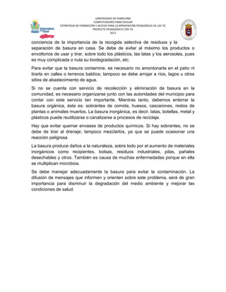 UNIVERSIDAD DE PAMPLONA
                                      COMPUTADORES PARA EDUCAR
               ESTRATEGIA DE FORMACIÓN Y ACCESO PARA LA APROPIACIÓN PEDAGÓGICA DE LAS TIC
                                     PROYECTO PEDAGÓGICO CON TIC
                                                 2012


conciencia de la importancia de la recogida selectiva de residuos y la
separación de basura en casa. Se debe de evitar al máximo los productos o
envoltorios de usar y tirar, sobre todo los plásticos, las latas y los aerosoles, pues
es muy complicada o nula su biodegradación, etc.
Para evitar que la basura contamine, es necesario no amontonarla en el patio ni
tirarla en calles o terrenos baldíos; tampoco se debe arrojar a ríos, lagos u otros
sitios de abastecimiento de agua.
Si no se cuenta con servicio de recolección y eliminación de basura en la
comunidad, es necesario organizarse junto con las autoridades del municipio para
contar con este servicio tan importante. Mientras tanto, debemos enterrar la
basura orgánica, ésta es: sobrantes de comida, huesos, cascarones, restos de
plantas o animales muertos. La basura inorgánica, es decir, latas, botellas, metal y
plásticos puede reutilizarse o canalizarse a procesos de reciclaje.
Hay que evitar quemar envases de productos químicos. Si hay sobrantes, no se
debe de tirar al drenaje; tampoco mezclarlos, ya que se puede ocasionar una
reacción peligrosa
La basura produce daños a la naturaleza, sobre todo por el aumento de materiales
inorgánicos como recipientes, bolsas, residuos industriales, pilas, pañales
desechables y otros. También es causa de muchas enfermedades porque en ella
se multiplican microbios.
Se debe manejar adecuadamente la basura para evitar la contaminación. La
difusión de mensajes que informen y orienten sobre este problema, será de gran
importancia para disminuir la degradación del medio ambiente y mejorar las
condiciones de salud.
 