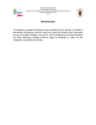 UNIVERSIDAD DE PAMPLONA
                                     COMPUTADORES PARA EDUCAR
              ESTRATEGIA DE FORMACIÓN Y ACCESO PARA LA APROPIACIÓN PEDAGÓGICA DE LAS TIC
                                    PROYECTO PEDAGÓGICO CON TIC
                                                2012




                                       METODOLOGIA



Se realizaran jornadas de limpieza en los alrededores de la escuela, en donde lo
estudiantes recolectaran basuras, luego con ayuda del docente serán separadas
las que se pueden reutilizar y las que no. Con el material que se puede reutilizar
los niños elaboraran trabajos artísticos, luego se elaborará un video con las
imágenes y se publicara en el blog.
 
