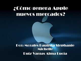 ¿Cómo genera Apple nuevos mercados? Por: Morales Bautista Stephanie Michelle Ruíz Vargas Alma Lucía  