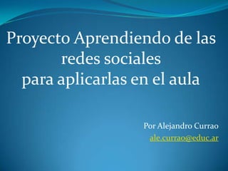 Proyecto Aprendiendo de las
       redes sociales
  para aplicarlas en el aula

                  Por Alejandro Currao
                   ale.currao@educ.ar
 