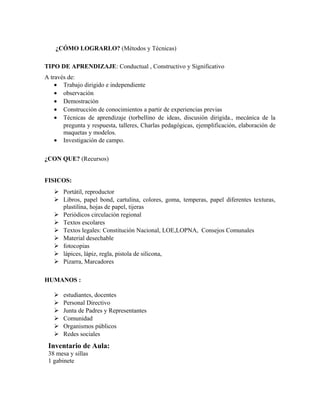 ¿CÓMO LOGRARLO? (Métodos y Técnicas) 
TIPO DE APRENDIZAJE: Conductual , Constructivo y Significativo 
A través de: 
· Trabajo dirigido e independiente 
· observación 
· Demostración 
· Construcción de conocimientos a partir de experiencias previas 
· Técnicas de aprendizaje (torbellino de ideas, discusión dirigida., mecánica de la 
pregunta y respuesta, talleres, Charlas pedagógicas, ejemplificación, elaboración de 
maquetas y modelos. 
· Investigación de campo. 
¿CON QUE? (Recursos) 
FISICOS: 
 Portátil, reproductor 
 Libros, papel bond, cartulina, colores, goma, temperas, papel diferentes texturas, 
plastilina, hojas de papel, tijeras 
 Periódicos circulación regional 
 Textos escolares 
 Textos legales: Constitución Nacional, LOE,LOPNA, Consejos Comunales 
 Material desechable 
 fotocopias 
 lápices, lápiz, regla, pistola de silicona, 
 Pizarra, Marcadores 
HUMANOS : 
 estudiantes, docentes 
 Personal Directivo 
 Junta de Padres y Representantes 
 Comunidad 
 Organismos públicos 
 Redes sociales 
Inventario de Aula: 
38 mesa y sillas 
1 gabinete 
 