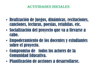 ACTIVIDADES INICIALES
• Realización de juegos, dinámicas, recitaciones,
canciones, lecturas, poesías, retahílas. etc.
• Socialización del proyecto que va a llevarse a
cabo.
• Empoderamiento de los docentes y estudiantes
sobre el proyecto.
• Compromiso de todos los actores de la
Comunidad Educativa.
• Planificación de acciones a desarrollarse.
 