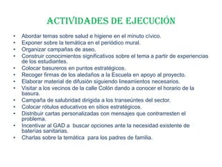 ACTIVIDADES DE EJECUCIÓN
• Abordar temas sobre salud e higiene en el minuto cívico.
• Exponer sobre la temática en el periódico mural.
• Organizar campañas de aseo,
• Construir conocimientos significativos sobre el tema a partir de experiencias
de los estudiantes.
• Colocar basureros en puntos estratégicos.
• Recoger firmas de los aledaños a la Escuela en apoyo al proyecto.
• Elaborar material de difusión siguiendo lineamientos necesarios.
• Visitar a los vecinos de la calle Colón dando a conocer el horario de la
basura.
• Campaña de salubridad dirigida a los transeúntes del sector.
• Colocar rótulos educativos en sitios estratégicos.
• Distribuir cartas personalizadas con mensajes que contrarresten el
problema.
• Incentivar al GAD a buscar opciones ante la necesidad existente de
baterías sanitarias.
• Charlas sobre la temática para los padres de familia.
 