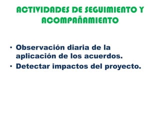 ACTIVIDADES DE SEGUIMIENTO Y
ACOMPAÑAMIENTO
• Observación diaria de la
aplicación de los acuerdos.
• Detectar impactos del proyecto.
 