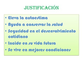 JUSTIFICACIÓN
• Eleva la autoestima
• Ayuda a conservar la salud
• Seguridad en el desenvolvimiento
cotidiano
• Incide en su vida futura
• Se vive en mejores condiciones
 