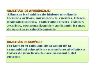 OBJETIVOS DE APRENDIZAJE:
Afianzar los hábitos de higiene mediante
técnicas activas, narración de cuentos, títeres,
dramatizaciones, elaborando textos gráficos
,escritos, esquematizando y aplicando formas
de aportar productivamente
OBJETIVOS DE SERVICIO:
Fortalecer el cuidado de la salud de la
comunidad educativa y moradores aledaños a
través de prácticas de aseo personal y del
entorno.
 