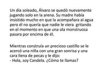 Un día soleado, Álvaro se quedó nuevamente
jugando solo en la arena. Su madre había
insistido mucho en que la acompañara al agua
pero él no quería que nadie le viera gritando
en el momento en que una ola monstruosa
pasara por encima de él.
Mientras construía un precioso castillo se le
acercó una niña con una gran sonrisa y una
cara llena de pecas y le dijo:
- Hola, soy Candela. ¿Cómo te llamas?
 