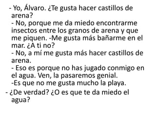- Yo, Álvaro. ¿Te gusta hacer castillos de
arena?
- No, porque me da miedo encontrarme
insectos entre los granos de arena y que
me piquen. -Me gusta más bañarme en el
mar. ¿A ti no?
- No, a mí me gusta más hacer castillos de
arena.
- Eso es porque no has jugado conmigo en
el agua. Ven, la pasaremos genial.
-Es que no me gusta mucho la playa.
- ¿De verdad? ¿O es que te da miedo el
agua?
 