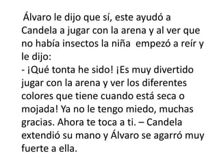 Álvaro le dijo que sí, este ayudó a
Candela a jugar con la arena y al ver que
no había insectos la niña empezó a reír y
le dijo:
- ¡Qué tonta he sido! ¡Es muy divertido
jugar con la arena y ver los diferentes
colores que tiene cuando está seca o
mojada! Ya no le tengo miedo, muchas
gracias. Ahora te toca a ti. – Candela
extendió su mano y Álvaro se agarró muy
fuerte a ella.
 
