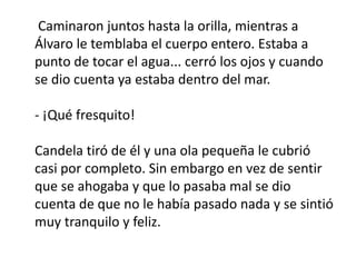 Caminaron juntos hasta la orilla, mientras a
Álvaro le temblaba el cuerpo entero. Estaba a
punto de tocar el agua... cerró los ojos y cuando
se dio cuenta ya estaba dentro del mar.
- ¡Qué fresquito!
Candela tiró de él y una ola pequeña le cubrió
casi por completo. Sin embargo en vez de sentir
que se ahogaba y que lo pasaba mal se dio
cuenta de que no le había pasado nada y se sintió
muy tranquilo y feliz.
 