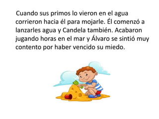Cuando sus primos lo vieron en el agua
corrieron hacia él para mojarle. Él comenzó a
lanzarles agua y Candela también. Acabaron
jugando horas en el mar y Álvaro se sintió muy
contento por haber vencido su miedo.
 