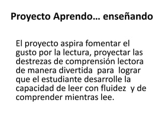 Proyecto Aprendo… enseñando
El proyecto aspira fomentar el
gusto por la lectura, proyectar las
destrezas de comprensión lectora
de manera divertida para lograr
que el estudiante desarrolle la
capacidad de leer con fluidez y de
comprender mientras lee.
 